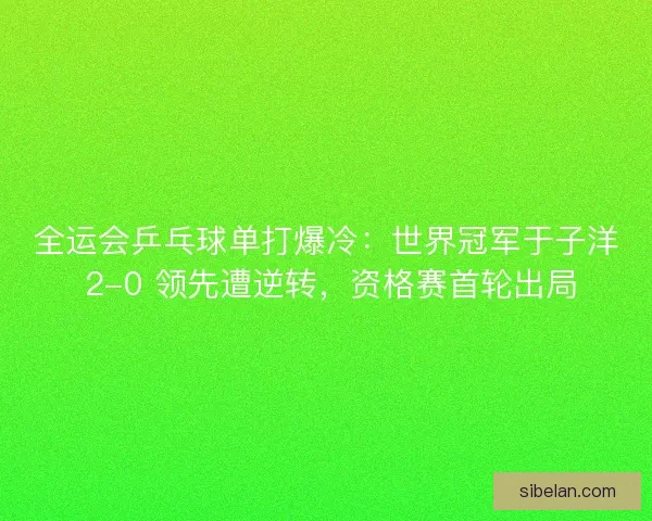 全运会乒乓球单打爆冷：世界冠军于子洋 2-0 领先遭逆转，资格赛首轮出局