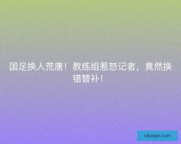 国足换人荒唐！教练组惹怒记者，竟然换错替补！