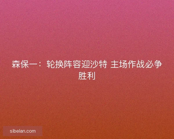 森保一：轮换阵容迎沙特 主场作战必争胜利