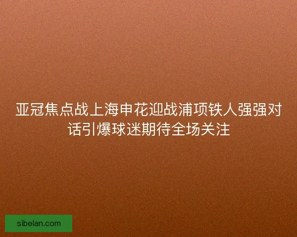 亚冠焦点战上海申花迎战浦项铁人强强对话引爆球迷期待全场关注