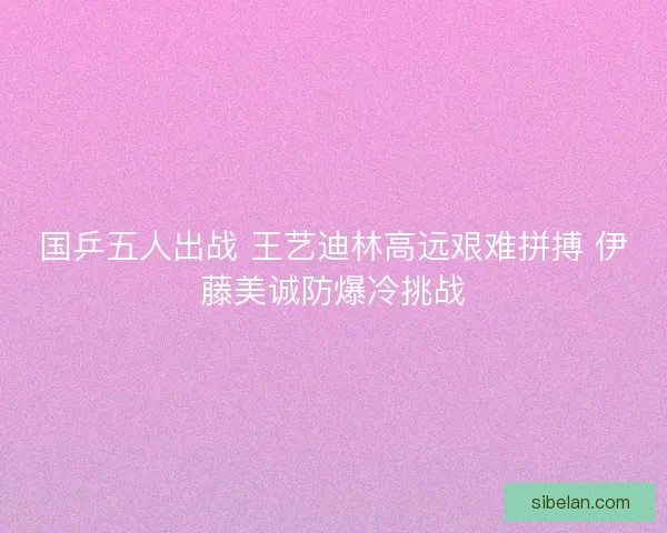 国乒五人出战 王艺迪林高远艰难拼搏 伊藤美诚防爆冷挑战