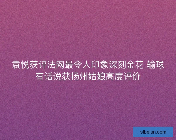 袁悦获评法网最令人印象深刻金花 输球有话说获扬州姑娘高度评价