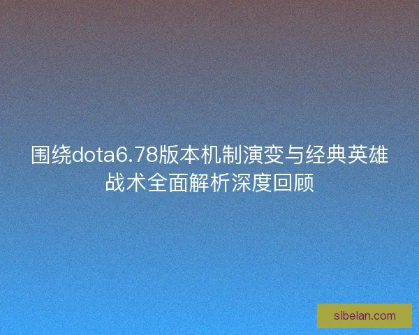 围绕dota6.78版本机制演变与经典英雄战术全面解析深度回顾