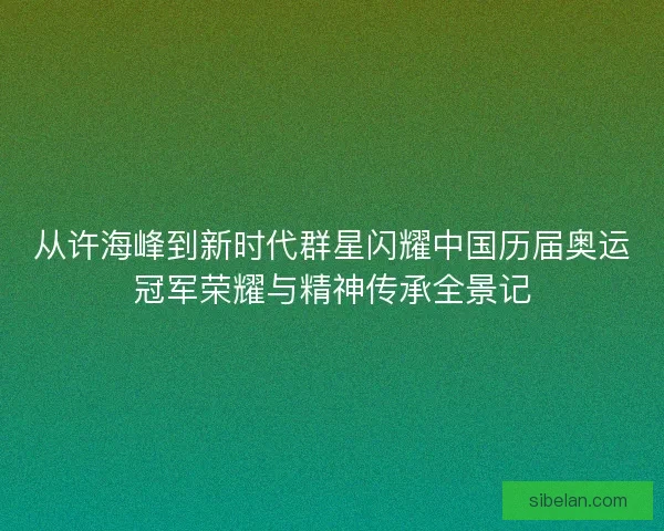 从许海峰到新时代群星闪耀中国历届奥运冠军荣耀与精神传承全景记