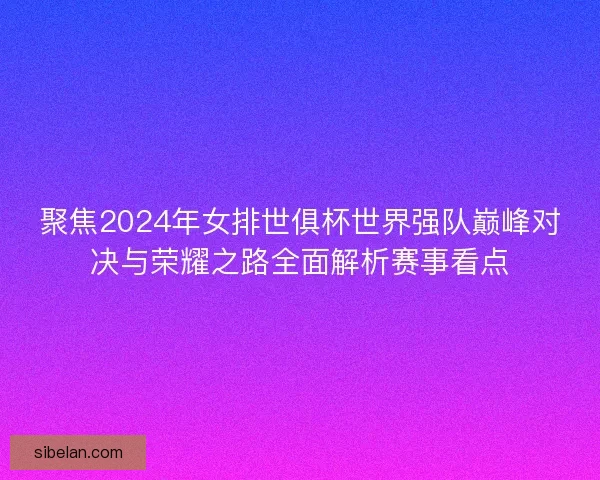 聚焦2024年女排世俱杯世界强队巅峰对决与荣耀之路全面解析赛事看点