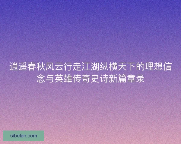 逍遥春秋风云行走江湖纵横天下的理想信念与英雄传奇史诗新篇章录