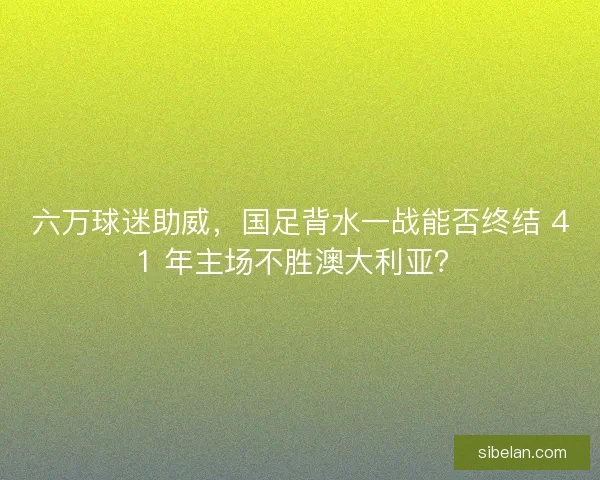 六万球迷助威，国足背水一战能否终结 41 年主场不胜澳大利亚？