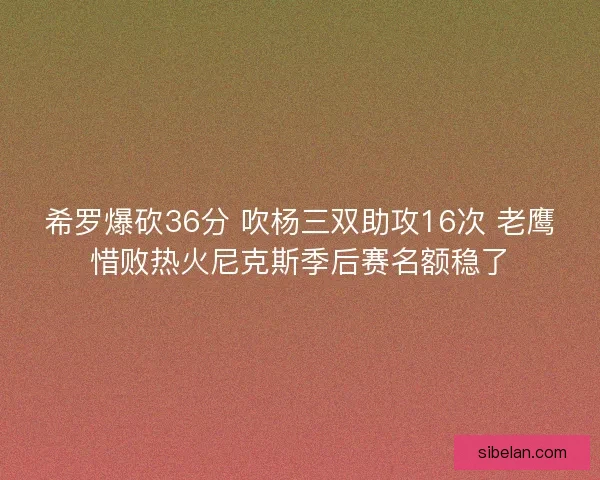 希罗爆砍36分 吹杨三双助攻16次 老鹰惜败热火尼克斯季后赛名额稳了 希罗爆砍36分 吹杨三双助攻16次 老鹰惜败热火尼克斯季后赛名额稳了