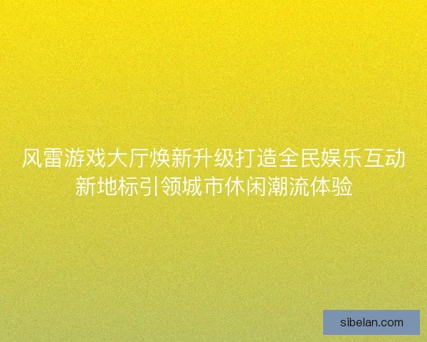 风雷游戏大厅焕新升级打造全民娱乐互动新地标引领城市休闲潮流体验