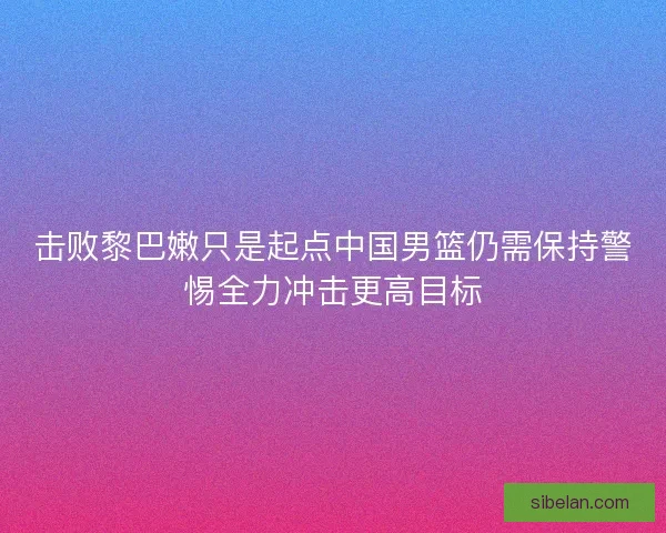 击败黎巴嫩只是起点中国男篮仍需保持警惕全力冲击更高目标 击败黎巴嫩只是起点中国男篮仍需保持警惕全力冲击更高目标