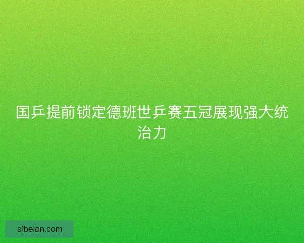 国乒提前锁定德班世乒赛五冠展现强大统治力