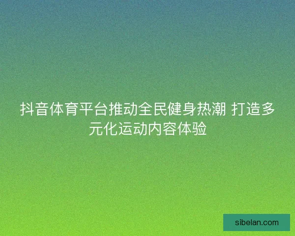 抖音体育平台推动全民健身热潮 打造多元化运动内容体验