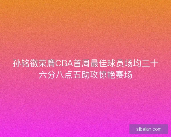 孙铭徽荣膺CBA首周最佳球员场均三十六分八点五助攻惊艳赛场