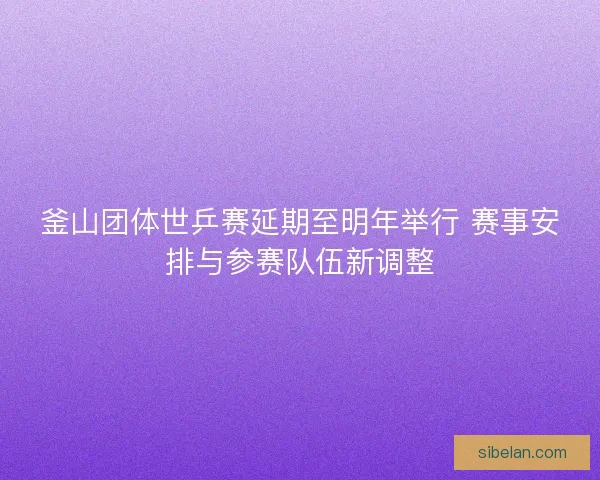 釜山团体世乒赛延期至明年举行 赛事安排与参赛队伍新调整