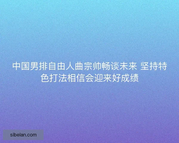 中国男排自由人曲宗帅畅谈未来 坚持特色打法相信会迎来好成绩