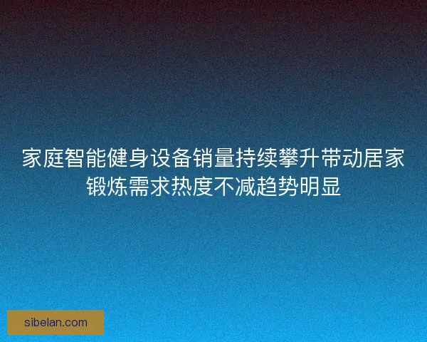 家庭智能健身设备销量持续攀升带动居家锻炼需求热度不减趋势明显 家庭智能健身设备销量持续攀升带动居家锻炼需求热度不减趋势明显