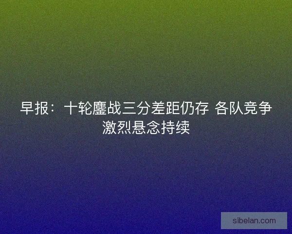 早报:十轮鏖战三分差距仍存 各队竞争激烈悬念持续 早报:十轮鏖战三分差距仍存 各队竞争激烈悬念持续