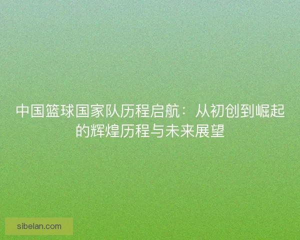 中国篮球国家队历程启航：从初创到崛起的辉煌历程与未来展望