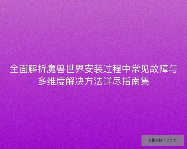 全面解析魔兽世界安装过程中常见故障与多维度解决方法详尽指南集
