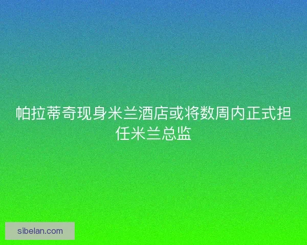 帕拉蒂奇现身米兰酒店或将数周内正式担任米兰总监 帕拉蒂奇现身米兰酒店或将数周内正式担任米兰总监
