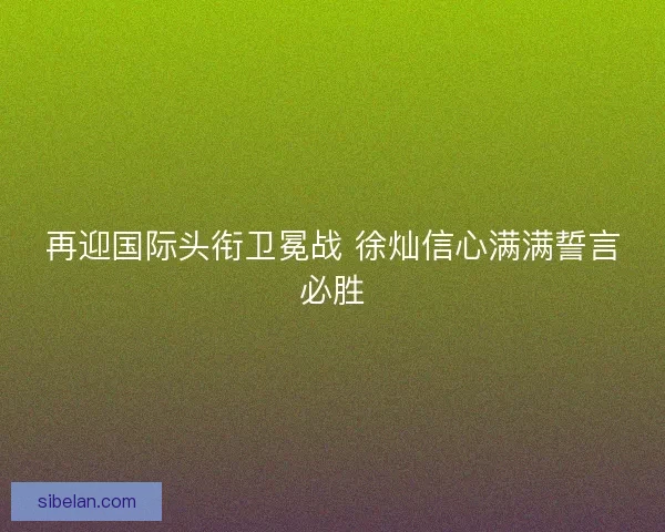再迎国际头衔卫冕战 徐灿信心满满誓言必胜