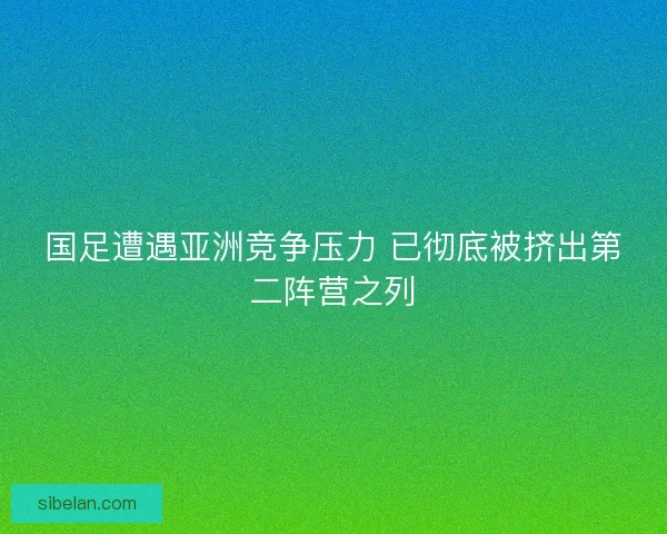 国足遭遇亚洲竞争压力 已彻底被挤出第二阵营之列