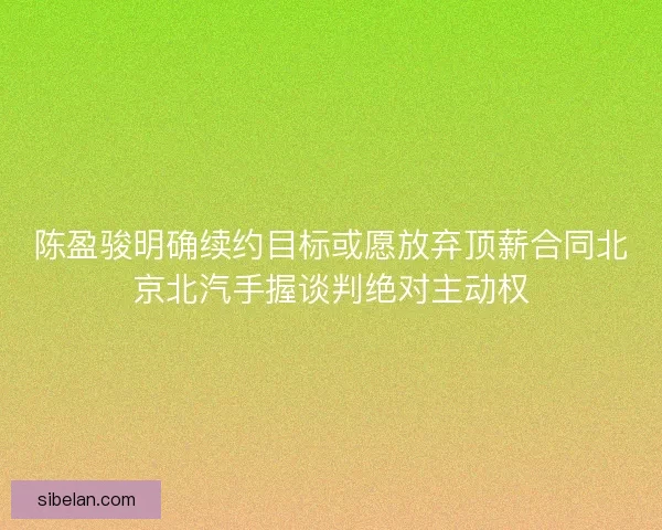 陈盈骏明确续约目标或愿放弃顶薪合同北京北汽手握谈判绝对主动权 陈盈骏明确续约目标或愿放弃顶薪合同北京北汽手握谈判绝对主动权