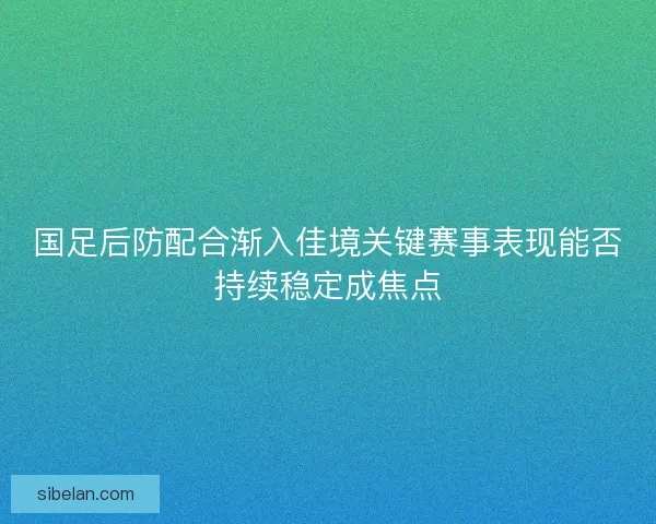国足后防配合渐入佳境关键赛事表现能否持续稳定成焦点
