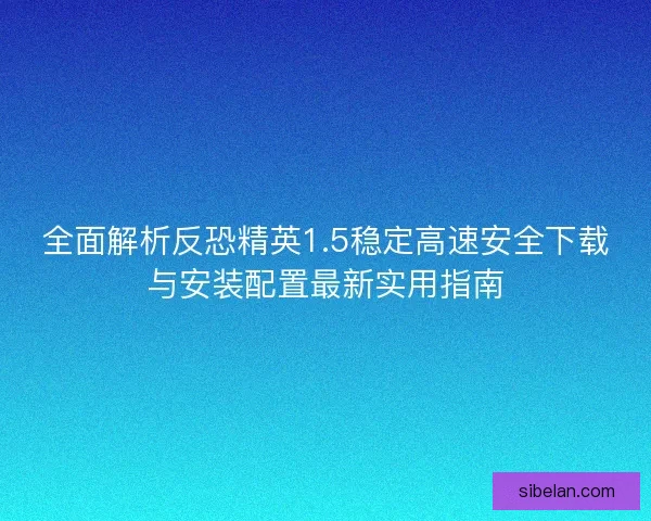 全面解析反恐精英1.5稳定高速安全下载与安装配置最新实用指南
